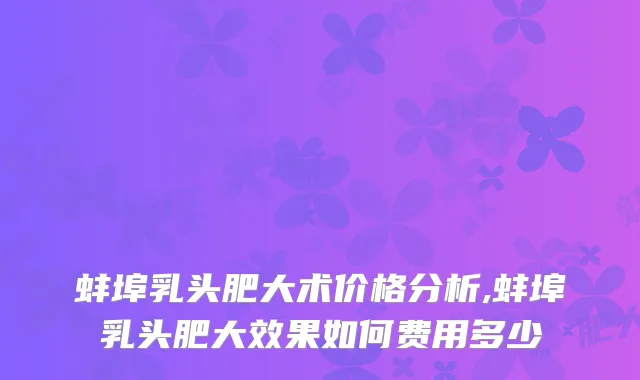 蚌埠乳头肥大术价格分析,蚌埠乳头肥大效果如何费用多少