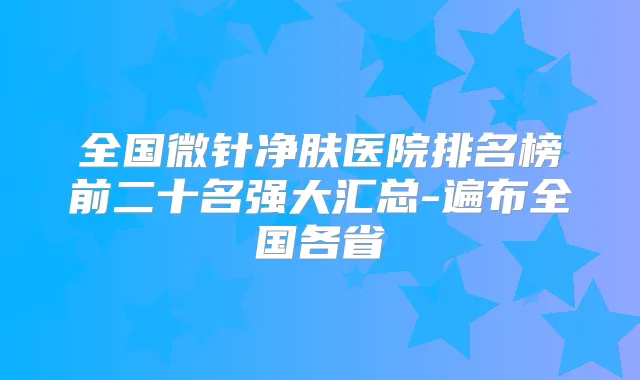 全国微针净肤医院排名榜前二十名强大汇总-遍布全国各省