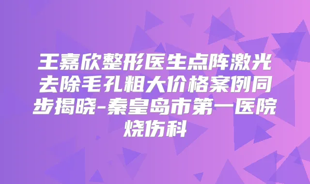 王嘉欣整形医生点阵激光去除毛孔粗大价格案例同步揭晓-秦皇岛市第一医院烧伤科