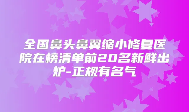 全国鼻头鼻翼缩小修复医院在榜清单前20名新鲜出炉-正规有名气