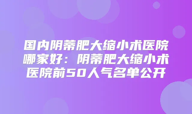 国内阴蒂肥大缩小术医院哪家好：阴蒂肥大缩小术医院前50人气名单公开