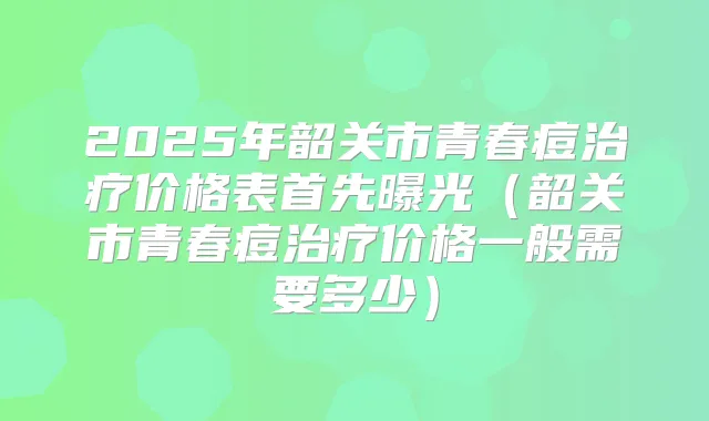 2025年韶关市青春痘价格表首先曝光（韶关市青春痘价格一般需要多少）