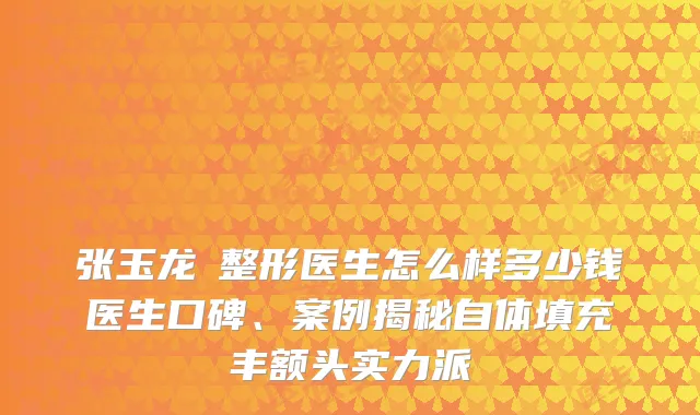 张玉龙‌整形医生怎么样多少钱医生口碑、案例揭秘自体填充丰额头实力派