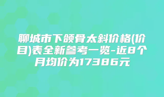 聊城市下颌骨太斜价格(价目)表全新参考一览-近8个月均价为17386元