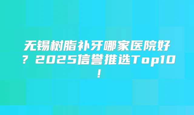 无锡树脂补牙哪家医院好？2025信誉推选Top10！