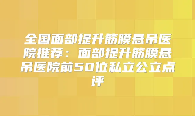全国面部提升筋膜悬吊医院推荐：面部提升筋膜悬吊医院前50位私立公立点评