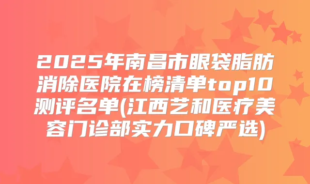 2025年南昌市眼袋脂肪消除医院在榜清单top10测评名单(江西艺和医疗美容门诊部实力口碑严选)