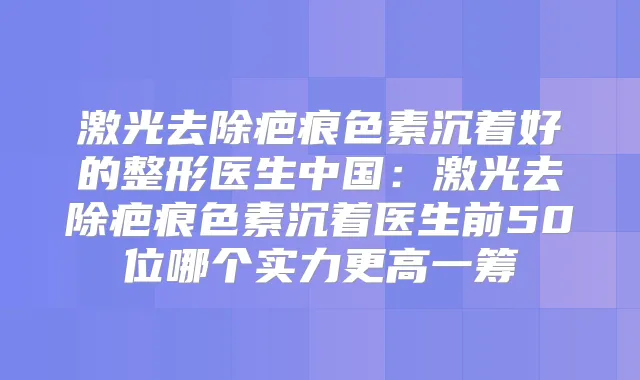 激光去除疤痕色素沉着好的整形医生中国：激光去除疤痕色素沉着医生前50位哪个实力更高一筹