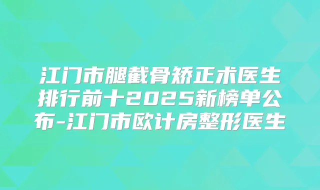 江门市腿截骨矫正术医生排行前十2025新榜单公布-江门市欧计房整形医生