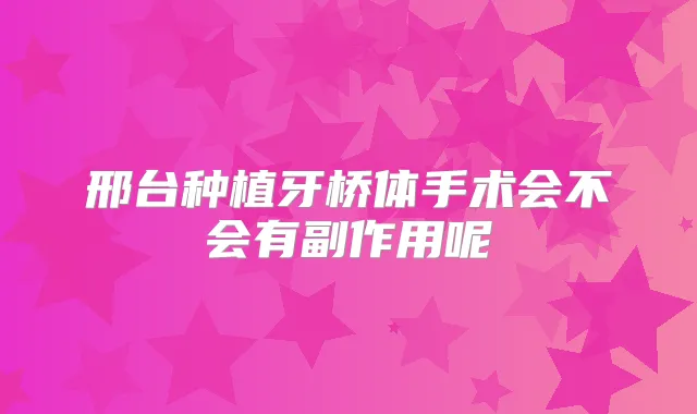 邢台种植牙桥体手术会不会有副作用呢