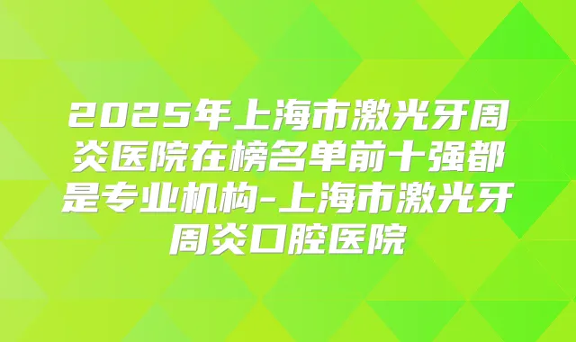 2025年上海市激光牙周炎医院在榜名单前十强都是专业机构-上海市激光牙周炎口腔医院