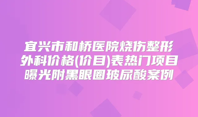 宜兴市和桥医院烧伤整形外科价格(价目)表热门项目曝光附黑眼圈玻尿酸案例