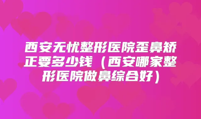 西安无忧整形医院歪鼻矫正要多少钱（西安哪家整形医院做鼻综合好）