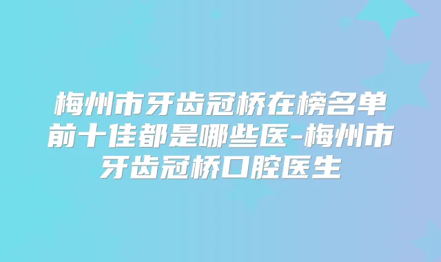 梅州市牙齿冠桥在榜名单前十佳都是哪些医-梅州市牙齿冠桥口腔医生