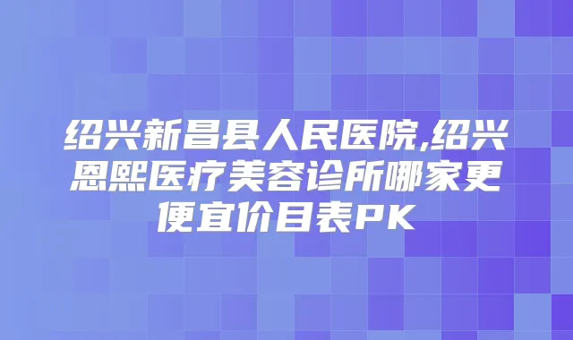 绍兴新昌县人民医院,绍兴恩熙医疗美容诊所哪家更便宜价目表PK