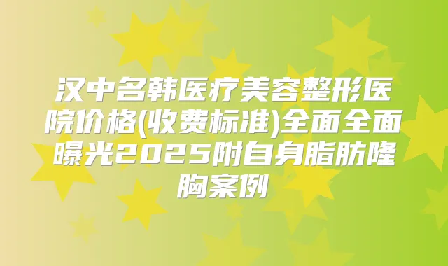 汉中名韩医疗美容整形医院价格(收费标准)全面全面曝光2025附自身脂肪隆胸案例