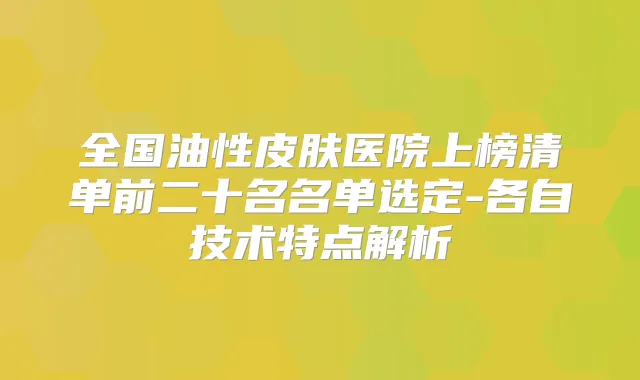 全国油性皮肤医院上榜清单前二十名名单选定-各自技术特点解析