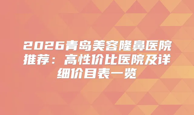 2026青岛美容隆鼻医院推荐：高性价比医院及详细价目表一览