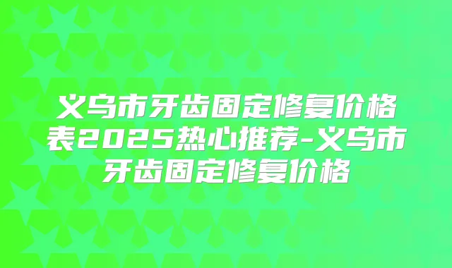 义乌市牙齿固定修复价格表2025热心推荐-义乌市牙齿固定修复价格