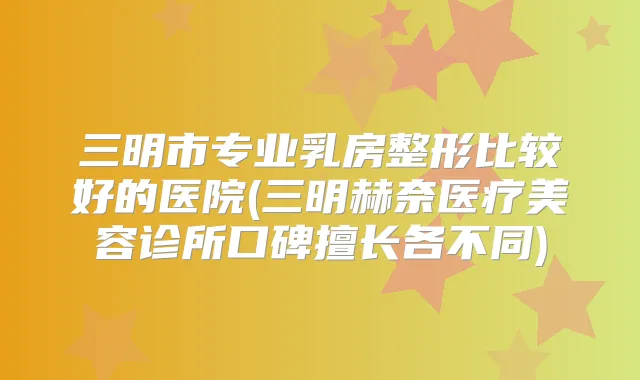三明市专业乳房整形比较好的医院(三明赫奈医疗美容诊所口碑擅长各不同)