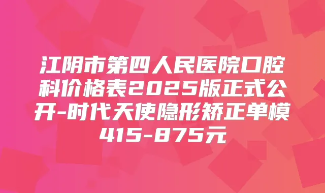 江阴市第四人民医院口腔科价格表2025版正式公开-时代天使隐形矫正单模415-875元
