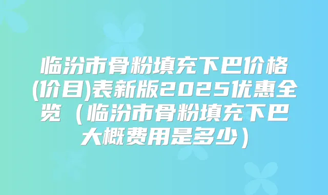 临汾市骨粉填充下巴价格(价目)表新版2025优惠全览（临汾市骨粉填充下巴大概费用是多少）