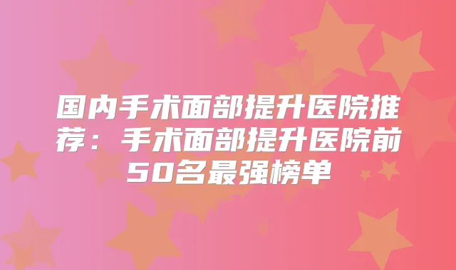 国内手术面部提升医院推荐：手术面部提升医院前50名强榜单
