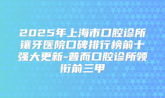 2025年上海市口腔诊所镶牙医院口碑排行榜前十强大更新-普而口腔诊所领衔前三甲
