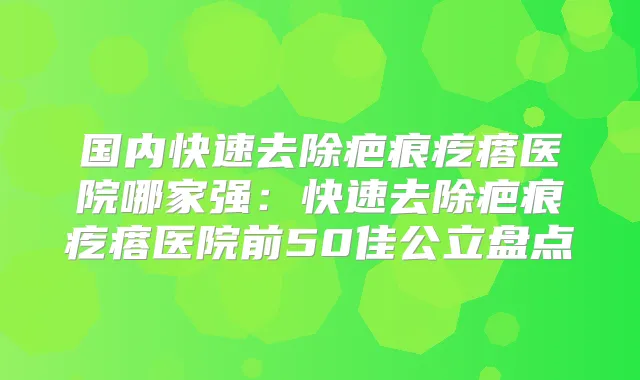 国内快速去除疤痕疙瘩医院哪家强：快速去除疤痕疙瘩医院前50佳公立盘点