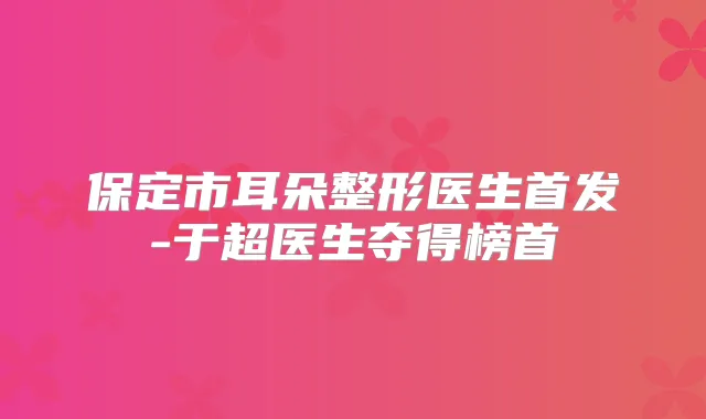 保定市耳朵整形医生-于超医生夺得榜首