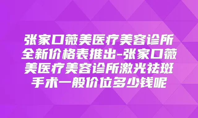张家口薇美医疗美容诊所全新价格表推出-张家口薇美医疗美容诊所激光祛斑手术一般价位多少钱呢