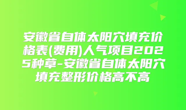 安徽省自体太阳穴填充价格表(费用)人气项目2025种草-安徽省自体太阳穴填充整形价格高不高