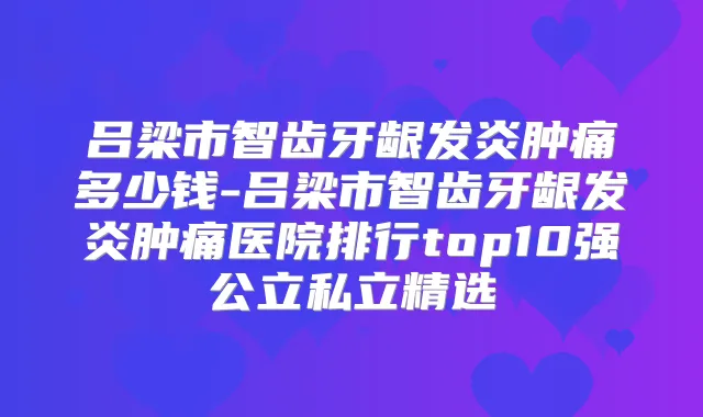 吕梁市智齿牙龈发炎肿痛多少钱-吕梁市智齿牙龈发炎肿痛医院排行top10强公立私立精选