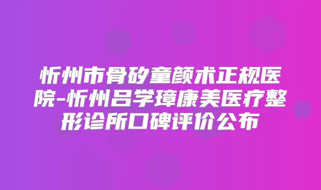 忻州市骨矽童颜术正规医院-忻州吕学璋康美医疗整形诊所口碑评价公布