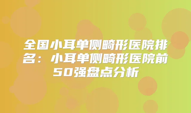 全国小耳单侧畸形医院排名：小耳单侧畸形医院前50强盘点分析