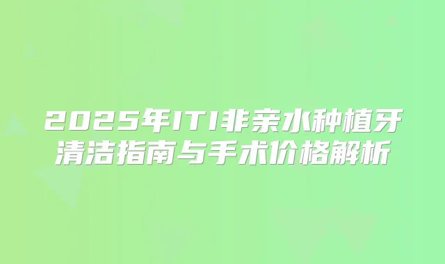 2025年ITI非亲水种植牙清洁指南与手术价格解析