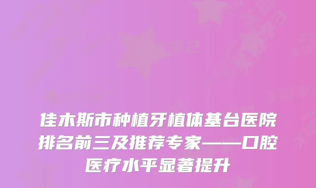 佳木斯市种植牙植体基台医院排名前三及推荐专家——口腔医疗水平显著提升