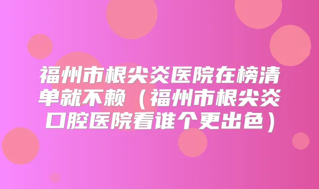 福州市根尖炎医院在榜清单就不赖（福州市根尖炎口腔医院看谁个更出色）