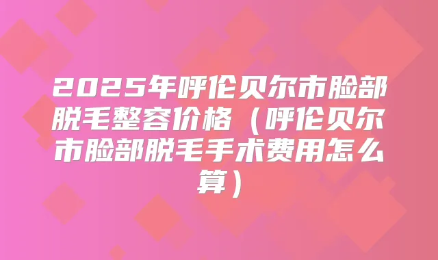 2025年呼伦贝尔市脸部脱毛整容价格（呼伦贝尔市脸部脱毛手术费用怎么算）