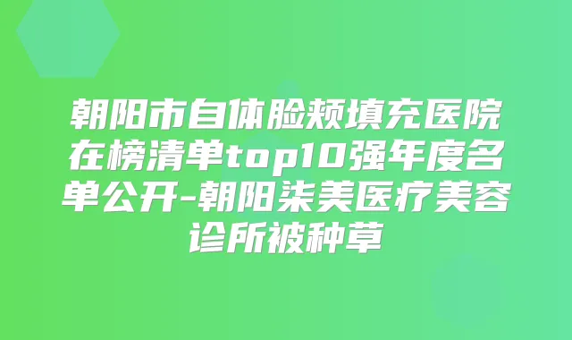 朝阳市自体脸颊填充医院在榜清单top10强年度名单公开-朝阳柒美医疗美容诊所被种草