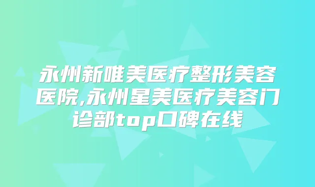 永州新唯美医疗整形美容医院,永州星美医疗美容门诊部top口碑在线