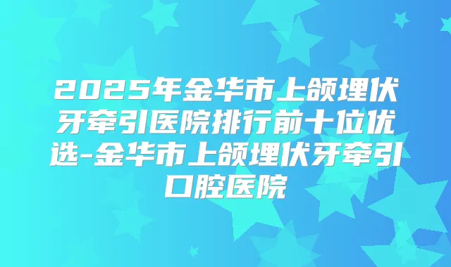 2025年金华市上颌埋伏牙牵引医院排行前十位优选-金华市上颌埋伏牙牵引口腔医院