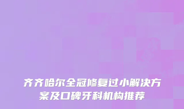 齐齐哈尔全冠修复过小解决方案及口碑牙科机构推荐