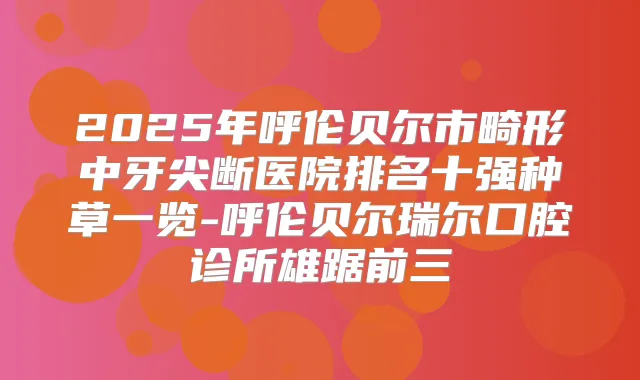 2025年呼伦贝尔市畸形中牙尖断医院排名十强种草一览-呼伦贝尔瑞尔口腔诊所雄踞前三