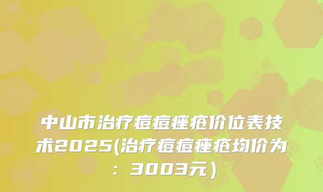 中山市痘痘痤疮价位表技术2025(痘痘痤疮均价为：3003元）