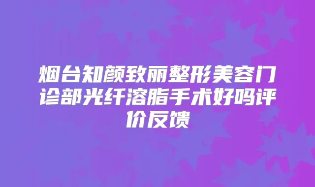 烟台知颜致丽整形美容门诊部光纤溶脂手术好吗评价反馈