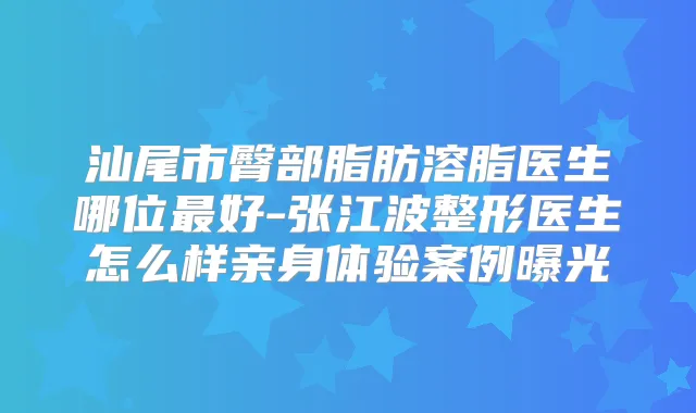 汕尾市臀部脂肪溶脂医生哪位好-张江波整形医生怎么样亲身体验案例曝光