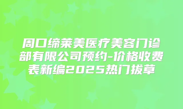 周口缔莱美医疗美容门诊部有限公司预约-价格收费表新编2025热门拔草
