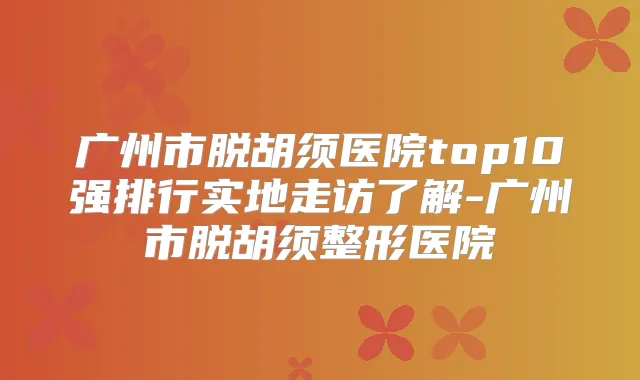 广州市脱胡须医院top10强排行实地走访了解-广州市脱胡须整形医院