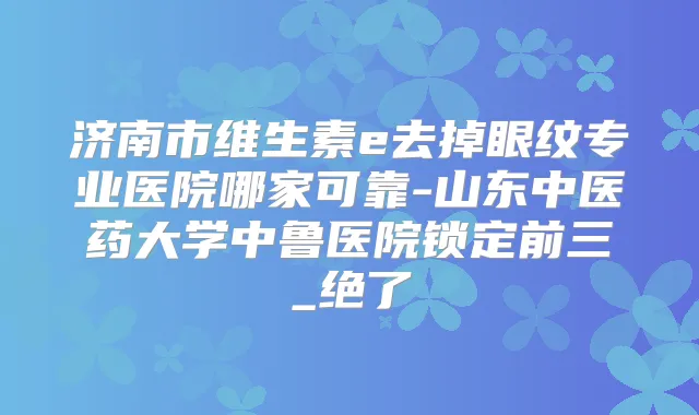 济南市维生素e去掉眼纹专业医院哪家可靠-山东中医药大学中鲁医院锁定前三_绝了
